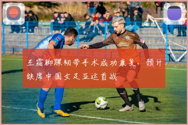 王霜脚踝韧带手术成功康复，预计缺席中国女足亚运首战