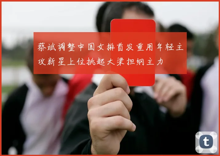 蔡斌调整中国女排首发重用年轻主攻新星上位挑起大梁担纲主力
