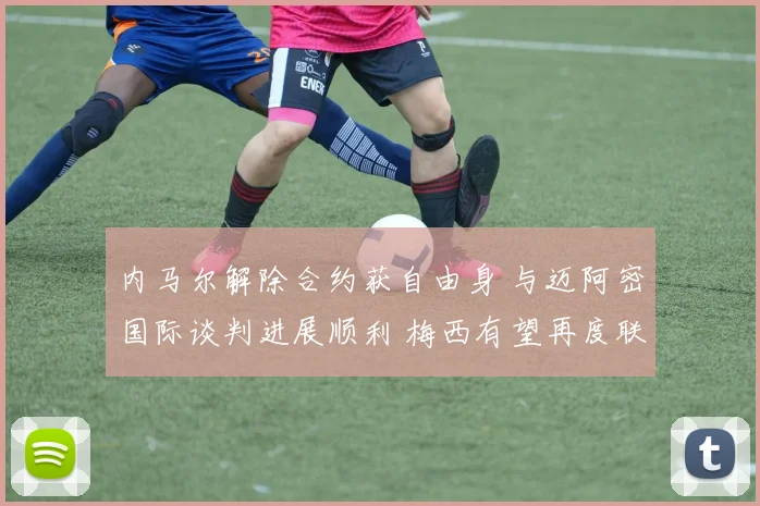 内马尔解除合约获自由身 与迈阿密国际谈判进展顺利 梅西有望再度联手征战美职联