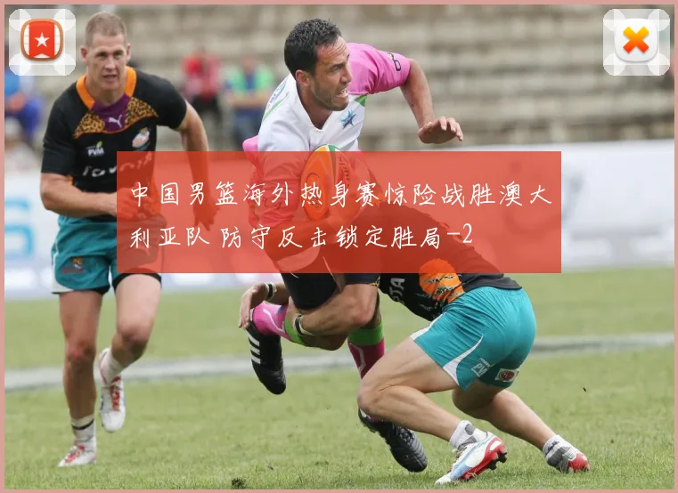 中国男篮海外热身赛惊险战胜澳大利亚队 防守反击锁定胜局