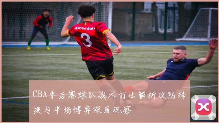 CBA季后赛球队战术打法解析攻防转换与半场博弈深度观察