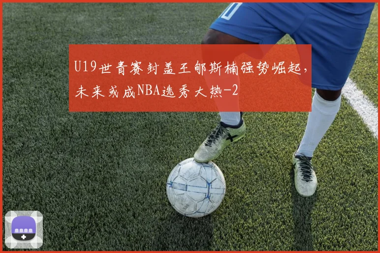 U19世青赛封盖王郇斯楠强势崛起,未来或成NBA选秀大热