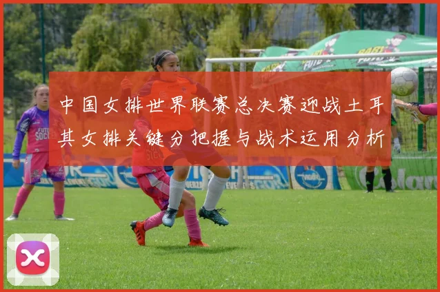 中国女排世界联赛总决赛迎战土耳其女排关键分把握与战术运用分析
