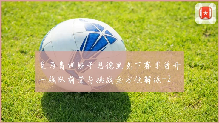 皇马青训娇子恩德里克下赛季晋升一线队前景与挑战全方位解读