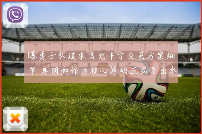 曝勇士队追求马尔卡宁交易方案细节 库明加作为核心筹码正式浮出水面