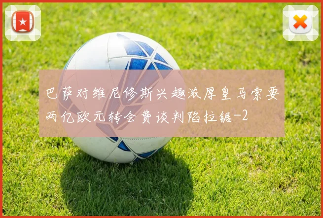巴萨对维尼修斯兴趣浓厚皇马索要两亿欧元转会费谈判陷拉锯