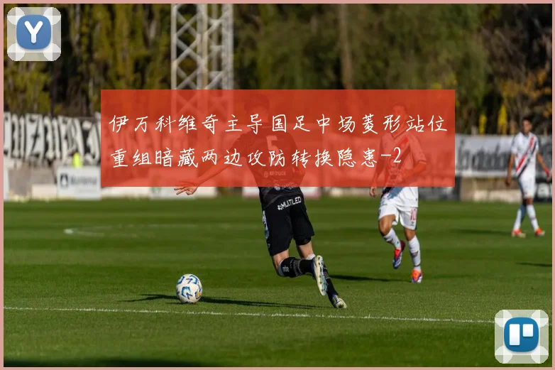 伊万科维奇主导国足中场菱形站位重组暗藏两边攻防转换隐患