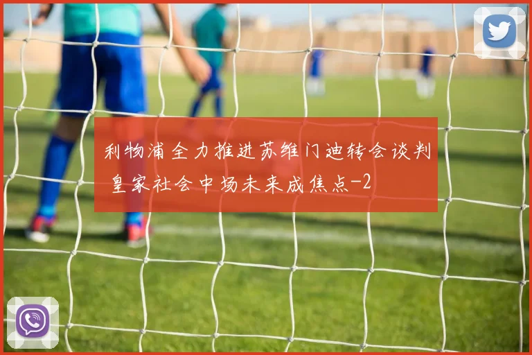 利物浦全力推进苏维门迪转会谈判 皇家社会中场未来成焦点