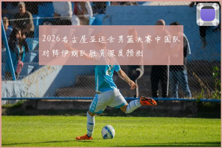 2026名古屋亚运会男篮决赛中国队对阵伊朗队胜负深度预测