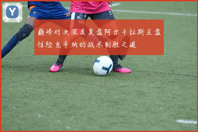 巅峰对决深度复盘阿尔卡拉斯五盘惊险克辛纳的战术制胜之道