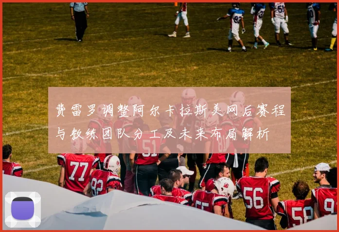 费雷罗调整阿尔卡拉斯美网后赛程与教练团队分工及未来布局解析