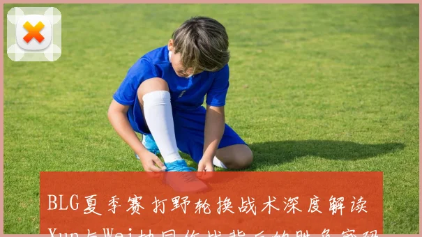 BLG夏季赛打野轮换战术深度解读 Xun与Wei协同作战背后的胜负密码