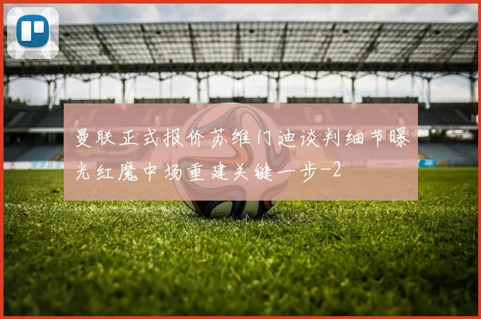 曼联正式报价苏维门迪谈判细节曝光红魔中场重建关键一步