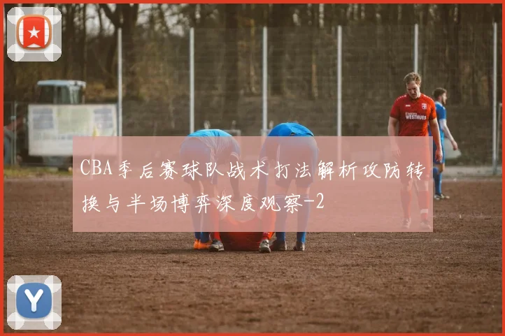 CBA季后赛球队战术打法解析攻防转换与半场博弈深度观察