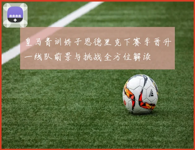 皇马青训娇子恩德里克下赛季晋升一线队前景与挑战全方位解读