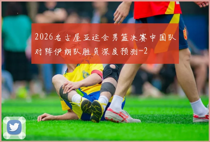 2026名古屋亚运会男篮决赛中国队对阵伊朗队胜负深度预测