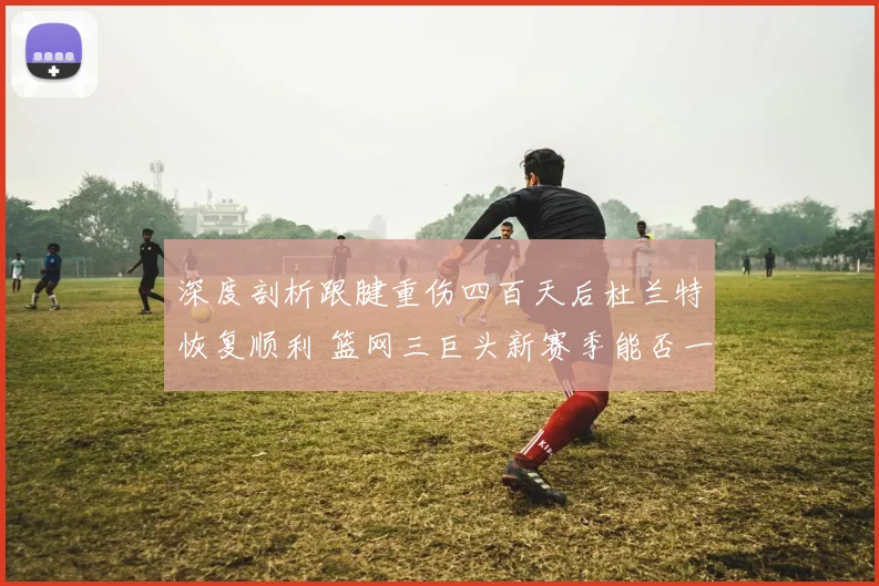 深度剖析跟腱重伤四百天后杜兰特恢复顺利 篮网三巨头新赛季能否一飞冲天夺冠前景几何