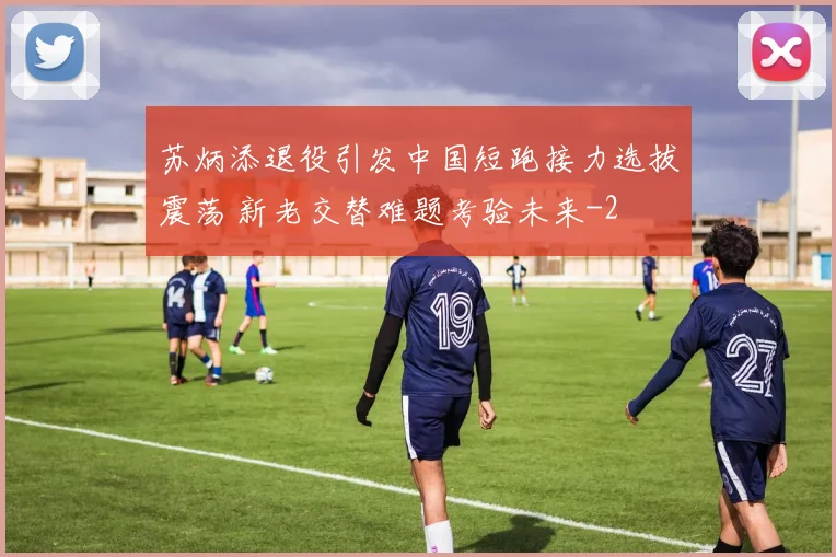 苏炳添退役引发中国短跑接力选拔震荡 新老交替难题考验未来