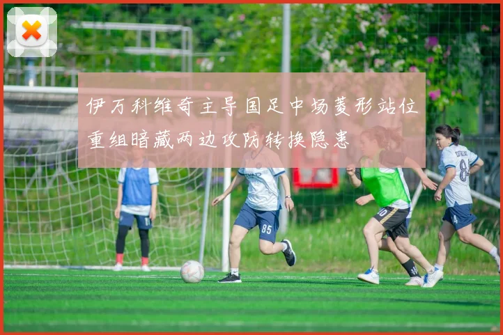 伊万科维奇主导国足中场菱形站位重组暗藏两边攻防转换隐患