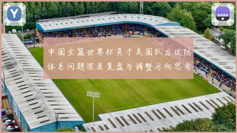 中国女篮世界杯负于美国队后攻防体系问题深度复盘与调整方向思考