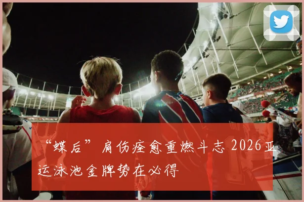 “蝶后”肩伤痊愈重燃斗志 2026亚运泳池金牌势在必得