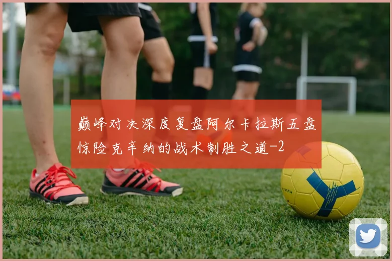 巅峰对决深度复盘阿尔卡拉斯五盘惊险克辛纳的战术制胜之道