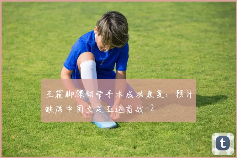 王霜脚踝韧带手术成功康复，预计缺席中国女足亚运首战