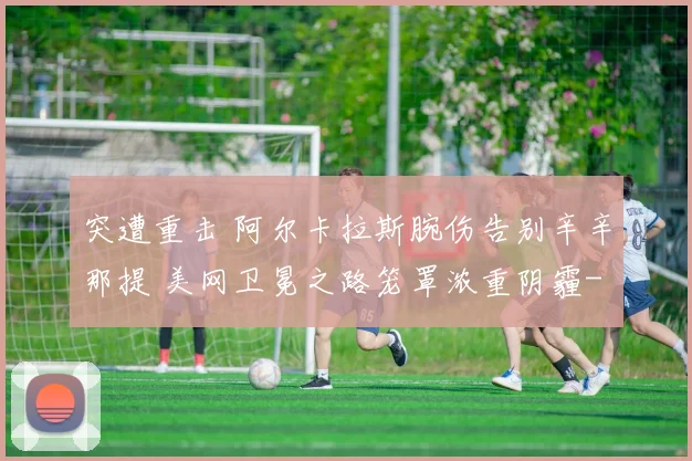 突遭重击 阿尔卡拉斯腕伤告别辛辛那提 美网卫冕之路笼罩浓重阴霾