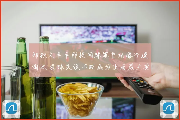 郑钦文辛辛那提网球赛首轮爆冷遭淘汰 发球失误不断成为出局最主要原因